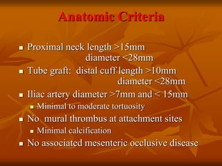 Anatomic Criteria
 Proximal neck length >15mm
diameter <28mm
 Tube graft: distal cuff length >10mm
diameter <28mm
 Iliac artery diameter >7mm and < 15mm
 Minimal to moderate tortuosity
 No mural thrombus at attachment sites
 Minimal calcification
 No associated mesenteric occlusive disease
 