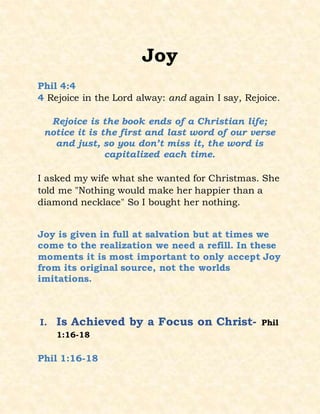 Joy
Phil 4:4
4 Rejoice in the Lord alway: and again I say, Rejoice.
Rejoice is the book ends of a Christian life;
notice it is the first and last word of our verse
and just, so you don’t miss it, the word is
capitalized each time.
I asked my wife what she wanted for Christmas. She
told me "Nothing would make her happier than a
diamond necklace" So I bought her nothing.
Joy is given in full at salvation but at times we
come to the realization we need a refill. In these
moments it is most important to only accept Joy
from its original source, not the worlds
imitations.
I. Is Achieved by a Focus on Christ- Phil
1:16-18
Phil 1:16-18
 