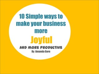 10 Simple ways to
make your business
more
Joyful
…joy is the new competitive advantage!
By Amanda Gore
 