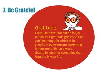 7. Be Grateful
Gratitude
Gratitude is the foundation for joy -
put on your gratitude glasses so that
you find things for which to be
grateful in everyone and everything -
it transforms life - and work.
Gratitude reframes everything that
happens in your life.
 