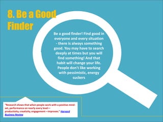 Be a good finder! Find good in
everyone and every situation
- there is always something
good. You may have to search
deeply at times but you will
find something! And that
habit will change your life.
People don't like working
with pessimistic, energy
suckers
8. Be a Good
Finder
“Research shows that when people work with a positive mind-
set, performance on nearly every level—productivity,
creativity, engagement—improves.” Harvard Business Review
 