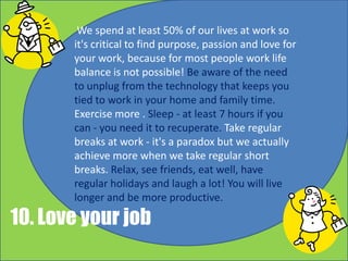 We spend at least 50% of our lives at work so
it's critical to find purpose, passion and love for
your work, because for most people work life
balance is not possible! Be aware of the need
to unplug from the technology that keeps you
tied to work in your home and family time.
Exercise more . Sleep - at least 7 hours if you
can - you need it to recuperate. Take regular
breaks at work - it's a paradox but we actually
achieve more when we take regular short
breaks. Relax, see friends, eat well, have
regular holidays and laugh a lot! You will live
longer and be more productive.
10. Love your work
 