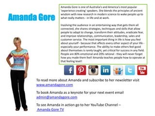 Amanda Gore
Amanda Gore is one of Australia's and America's most popular
'experience creating' speakers. She blends the principles of ancient
wisdom with new research in modern science to wake people up to
what really matters - in life and at work.
Involving the audience in an entertaining way that gets them all
connected, she shares strategies, techniques and skills that allow
people to adapt to change, transform their attitudes, eradicate fear,
and improve relationships, communication, leadership, sales and
customer service. The most important thing in life is how you feel
about yourself - because that affects every other aspect of your life -
especially your performance. The ability to make others feel good
about themselves is rarely taught, yet critical for success in any field.
People are 80% emotional and 20% rational - they will never forget
how you made them feel! Amanda teaches people how to operate at
that feeling level!
To read more about Amanda and subscribe to her newsletter visit
www.amandagore.com
To book Amanda as a keynote for your next event email
admin@amandagore.com
To see Amanda in action go to her YouTube Channel –
Amanda Gore TV
 