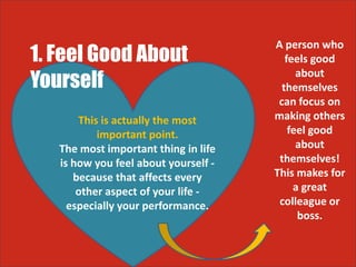 1. Feel Good About
Yourself
This is actually the most
important point.
The most important thing in life
is how you feel about yourself -
because that affects every
other aspect of your life -
especially your performance.
A person who
feels good
about
themselves
can focus on
making others
feel good
about
themselves!
This makes for
a great
colleague or
boss.
 