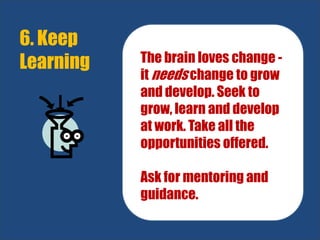 6. Keep
Learning The brain loves change -
it needs change to grow
and develop. Seek to
grow, learn and develop
at work. Take all the
opportunities offered.
Ask for mentoring and
guidance.
 