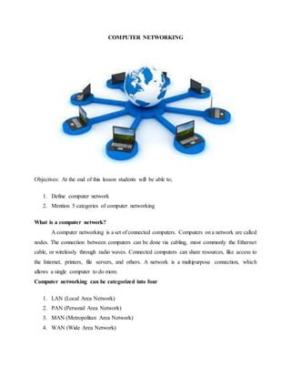 COMPUTER NETWORKING
Objectives: At the end of this lesson students will be able to;
1. Define computer network
2. Mention 5 categories of computer networking
What is a computer network?
A computer networking is a set of connected computers. Computers on a network are called
nodes. The connection between computers can be done via cabling, most commonly the Ethernet
cable, or wirelessly through radio waves. Connected computers can share resources, like access to
the Internet, printers, file servers, and others. A network is a multipurpose connection, which
allows a single computer to do more.
Computer networking can be categorized into four
1. LAN (Local Area Network)
2. PAN (Personal Area Network)
3. MAN (Metropolitan Area Network)
4. WAN (Wide Area Network)
 