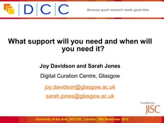 Because good research needs good data




What support will you need and when will
              you need it?

         Joy Davidson and Sarah Jones
         Digital Curation Centre, Glasgow

            joy.davidson@glasgow.ac.uk
             sarah.jones@glasgow.ac.uk
                                                                      Funded by:




       University of the Arts, DCC101, London, 19th November 2012
 