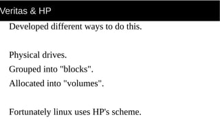 Veritas & HP
Developed different ways to do this.
Physical drives.
Grouped into "blocks".
Allocated into "volumes".
Fortunately linux uses HP's scheme.
 