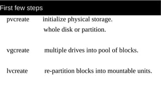 First few steps
pvcreate initialize physical storage.
whole disk or partition.
vgcreate multiple drives into pool of blocks.
lvcreate re-partition blocks into mountable units.
 