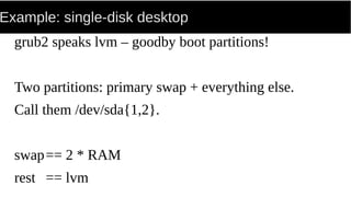 Example: single-disk desktop
grub2 speaks lvm – goodby boot partitions!
Two partitions: primary swap + everything else.
Call them /dev/sda{1,2}.
swap== 2 * RAM
rest == lvm
 