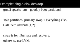Example: single-disk desktop
grub2 speaks lvm – goodby boot partitions!
Two partitions: primary swap + everything else.
Call them /dev/sda{1,2}.
swap is for hibernate and recovery.
otherwise use LVM.
 