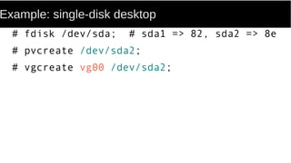 Example: single-disk desktop
# fdisk /dev/sda; # sda1 => 82, sda2 => 8e
# pvcreate /dev/sda2;
# vgcreate vg00 /dev/sda2;
 