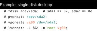 Example: single-disk desktop
# fdisk /dev/sda; # sda1 => 82, sda2 => 8e
# pvcreate /dev/sda2;
# vgcreate vg00 /dev/sda2;
# lvcreate -L 8Gi -n root vg00;
 