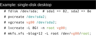 Example: single-disk desktop
# fdisk /dev/sda; # sda1 => 82, sda2 => 8e
# pvcreate /dev/sda2;
# vgcreate vg00 /dev/sda2;
# lvcreate -L 8Gi -n root vg00;
# mkfs.xfs -blog=12 -L root /dev/vg00/root;
 