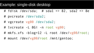 Example: single-disk desktop
# fdisk /dev/sda; # sda1 => 82, sda2 => 8e
# pvcreate /dev/sda2;
# vgcreate vg00 /dev/sda2;
# lvcreate -L 8Gi -n root vg00;
# mkfs.xfs -blog=12 -L root /dev/vg00/root;
# mount /dev/vg00/root /mnt/gentoo;
 