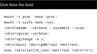 Give linux the boot
mount -t proc none /proc;
mount -t sysfs none /sys;
/sbin/mdadm --verbose --assemble --scan;
/sbin/vgscan –verbose;
/sbin/vgchange -a y;
/sbin/mount /dev/vg00/root /mnt/root;
exec /sbin/switch_root /mnt/root /sbin/init;
 