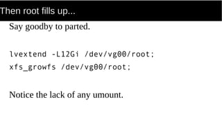 Then root fills up...
Say goodby to parted.
lvextend -L12Gi /dev/vg00/root;
xfs_growfs /dev/vg00/root;
Notice the lack of any umount.
 