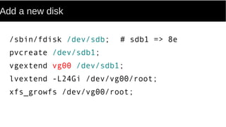 Add a new disk
/sbin/fdisk /dev/sdb; # sdb1 => 8e
pvcreate /dev/sdb1;
vgextend vg00 /dev/sdb1;
lvextend -L24Gi /dev/vg00/root;
xfs_growfs /dev/vg00/root;
 
