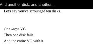 And another disk, and another...
Let's say you've scrounged ten disks.
One large VG.
Then one disk fails.
And the entire VG with it.
 