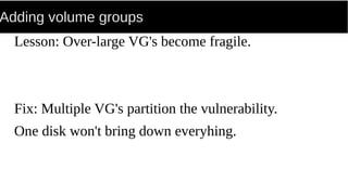 Adding volume groups
Lesson: Over-large VG's become fragile.
Fix: Multiple VG's partition the vulnerability.
One disk won't bring down everyhing.
 