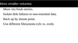 More smaller volumes
More /etc/fstab entries.
Isolate disk failures to non-essential data.
Back up by mount point.
Use different filesystems (xfs vs. ext4).
 