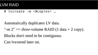 LVM RAID
# lvcreate -m <#copies> …
Automatically duplicates LV data.
"-m 2" == three-volume RAID (1 data + 2 copy).
Blocks don't need to be contiguous.
Can lvextend later on.
 