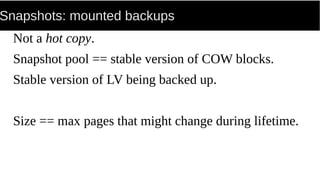Snapshots: mounted backups
Not a hot copy.
Snapshot pool == stable version of COW blocks.
Stable version of LV being backed up.
Size == max pages that might change during lifetime.
 