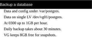 Backup a database
Data and config under /var/postgres.
Data on single LV /dev/vg01/postgres.
At 0300 up to 1GB per hour.
Daily backup takes about 30 minutes.
VG keeps 8GB free for snapshots.
 