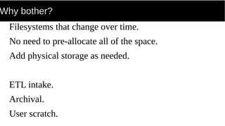 Why bother?
Filesystems that change over time.
No need to pre-allocate all of the space.
Add physical storage as needed.
ETL intake.
Archival.
User scratch.
 