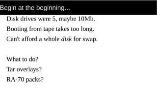 Begin at the beginning...
Disk drives were 5, maybe 10Mb.
Booting from tape takes too long.
Can't afford a whole disk for swap.
What to do?
Tar overlays?
RA-70 packs?
 