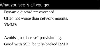 What you see is all you get
Dynamic discard == overhead.
Often not worse than network mounts.
YMMV...
Avoids "just in case" provisioning.
Good with SSD, battery-backed RAID.
 