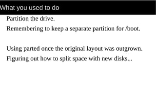 What you used to do
Partition the drive.
Remembering to keep a separate partition for /boot.
Using parted once the original layout was outgrown.
Figuring out how to split space with new disks...
 