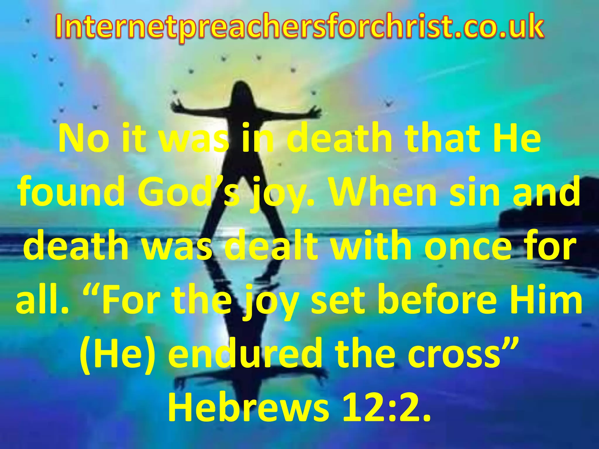 Internetpreachersforchrist.co.uk No it was in death that He found God’s joy. When sin and death was dealt with once for all. “For the joy set before Him (He) endured the cross” Hebrews 12:2. 