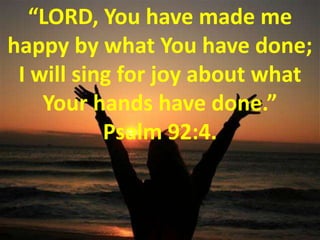 “LORD, You have made me happy by what You have done; I will sing for joy about what Your hands have done.” Psalm 92:4. 
