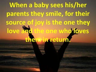 When a baby sees his/her parents they smile, for their source of joy is the one they love and the one who loves them in return.