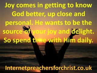 Joy comes in getting to know God better, up close and personal. He wants to be the source of your joy and delight. So spend time with Him daily. Internetpreachersforchrist.co.uk