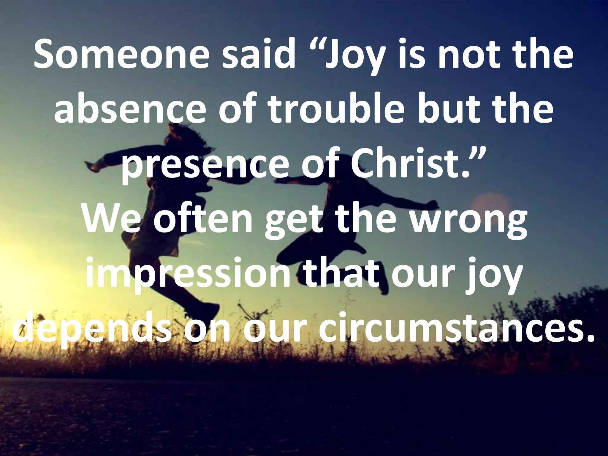 Someone said “Joy is not the absence of trouble but the presence of Christ.” We often get the wrong impression that our joy depends on our circumstances. 
