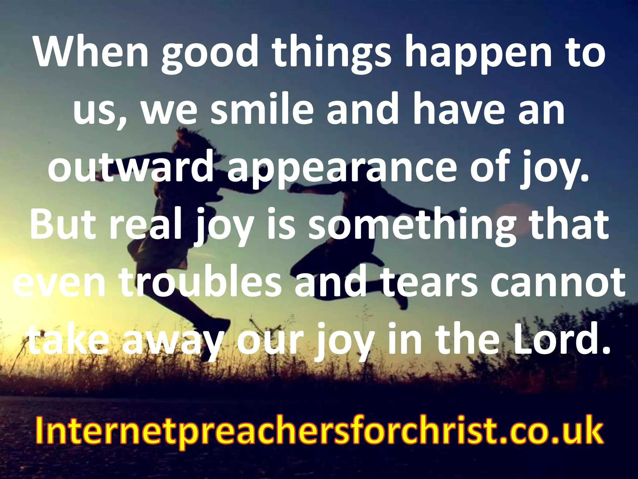 When good things happen to us, we smile and have an outward appearance of joy. But real joy is something that even troubles and tears cannot take away our joy in the Lord. Internetpreachersforchrist.co.uk