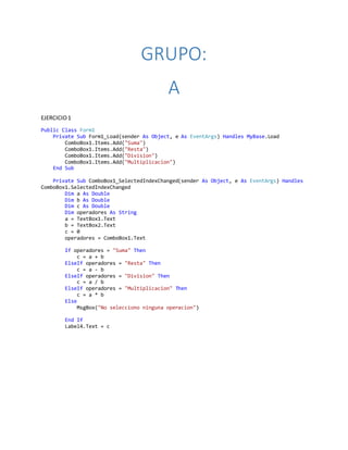 GRUPO:
A
EJERCICIO1
Public Class Form1
Private Sub Form1_Load(sender As Object, e As EventArgs) Handles MyBase.Load
ComboBox1.Items.Add("Suma")
ComboBox1.Items.Add("Resta")
ComboBox1.Items.Add("Division")
ComboBox1.Items.Add("Multiplicacion")
End Sub
Private Sub ComboBox1_SelectedIndexChanged(sender As Object, e As EventArgs) Handles
ComboBox1.SelectedIndexChanged
Dim a As Double
Dim b As Double
Dim c As Double
Dim operadores As String
a = TextBox1.Text
b = TextBox2.Text
c = 0
operadores = ComboBox1.Text
If operadores = "Suma" Then
c = a + b
ElseIf operadores = "Resta" Then
c = a - b
ElseIf operadores = "Division" Then
c = a / b
ElseIf operadores = "Multiplicacion" Then
c = a * b
Else
MsgBox("No selecciono ninguna operacion")
End If
Label4.Text = c
 