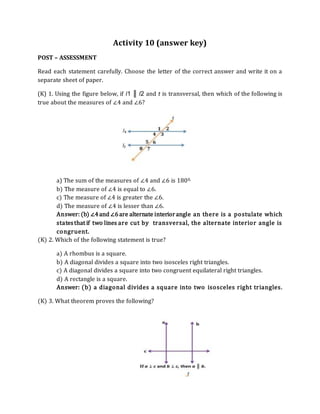 Activity 10 (answer key)
POST – ASSESSMENT
Read each statement carefully. Choose the letter of the correct answer and write it on a
separate sheet of paper.
(K) 1. Using the figure below, if l1 ║ l2 and t is transversal, then which of the following is
true about the measures of ∠4 and ∠6?
a) The sum of the measures of ∠4 and ∠6 is 1800.
b) The measure of ∠4 is equal to ∠6.
c) The measure of ∠4 is greater the ∠6.
d) The measure of ∠4 is lesser than ∠6.
Answer: (b) ∠4and ∠6are alternate interiorangle an there is a postulate which
statesthat if two lines are cut by transversal, the alternate interior angle is
congruent.
(K) 2. Which of the following statement is true?
a) A rhombus is a square.
b) A diagonal divides a square into two isosceles right triangles.
c) A diagonal divides a square into two congruent equilateral right triangles.
d) A rectangle is a square.
Answer: (b) a diagonal divides a square into two isosceles right triangles.
(K) 3. What theorem proves the following?
 