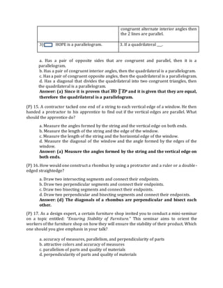 congruent alternate interior angles then
the 2 lines are parallel.
3) HOPE is a parallelogram. 3. 3. If a quadrilateral ___.
a. Has a pair of opposite sides that are congruent and parallel, then it is a
parallelogram.
b. Has a pair of congruent interior angles, then the quadrilateral is a parallelogram.
c. Has a pair of congruent opposite angles, then the quadrilateral is a parallelogram.
d. Has a diagonal that divides the quadrilateral into two congruent triangles, then
the quadrilateral is a parallelogram.
Answer: (a) Since it is proven that HO ║ EP and it is given that they are equal,
therefore the quadrilateral is a parallelogram.
(P) 15. A contractor tacked one end of a string to each vertical edge of a window. He then
handed a protractor to his apprentice to find out if the vertical edges are parallel. What
should the apprentice do?
a. Measure the angles formed by the string and the vertical edge on both ends.
b. Measure the length of the string and the edge of the window.
c. Measure the length of the string and the horizontal edge of the window.
d. Measure the diagonal of the window and the angle formed by the edges of the
window.
Answer: (a) Measure the angles formed by the string and the vertical edge on
both ends.
(P) 16. How would one construct a rhombus by using a protractor and a ruler or a double-
edged straightedge?
a. Draw two intersecting segments and connect their endpoints.
b. Draw two perpendicular segments and connect their endpoints.
c. Draw two bisecting segments and connect their endpoints.
d. Draw two perpendicular and bisecting segments and connect their endpoints.
Answer: (d) The diagonals of a rhombus are perpendicular and bisect each
other.
(P) 17. As a design expert, a certain furniture shop invited you to conduct a mini-seminar
on a topic entitled: “Ensuring Stability of Furniture.” This seminar aims to orient the
workers of the furniture shop on how they will ensure the stability of their product. Which
one should you give emphasis in your talk?
a. accuracy of measures, parallelism, and perpendicularity of parts
b. attractive colors and accuracy of measures
c. parallelism of parts and quality of materials
d. perpendicularity of parts and quality of materials
 