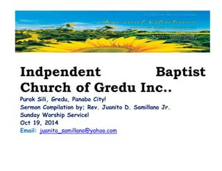 Indpendent Baptist 
Church of Gredu Inc.. 
Purok Sili, Gredu, Panabo City! 
Sermon Compilation by; Rev. Juanito D. Samillano Jr. 
Sunday Worship Service! 
Oct 19, 2014 
Email: juanito_samillano@yahoo.com 
 
