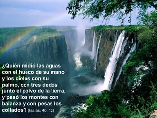 ¿Quién midió las aguas con el hueco de su mano y los cielos con su palmo, con tres dedos juntó el polvo de la tierra, y pesó los montes con balanza y con pesas los collados?  (Isaías, 40: 12) 
