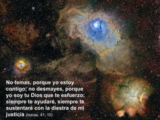 No temas, porque yo estoy contigo; no desmayes, porque yo soy tu Dios que te esfuerzo; siempre te ayudaré, siempre te sustentaré con la diestra de mi justicia  (Isaías, 41: 10) 