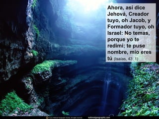 Ahora, así dice Jehová, Creador tuyo, oh Jacob, y Formador tuyo, oh Israel: No temas, porque yo te redimí; te puse nombre, mío eres tú  (Isaías, 43: 1) 