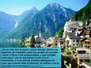 ¿No es más bien el ayuno que yo escogí, desatar las ligaduras de impiedad, soltar las cargas de opresión, y dejar ir libres a los quebrantados, y que rompáis todo yugo? ¿No es que partas tu pan con el hambriento, y a los pobres errantes albergues en casa; que cuando veas al desnudo, lo cubras, y no te escondas de tu hermano?  (Isaías, 58: 6-7) 