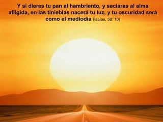 Y si dieres tu pan al hambriento, y saciares al alma afligida, en las tinieblas nacerá tu luz, y tu oscuridad será como el mediodía  (Isaías, 58: 10) 