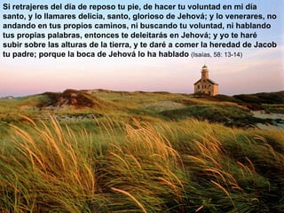 Si retrajeres del día de reposo tu pie, de hacer tu voluntad en mi día santo, y lo llamares delicia, santo, glorioso de Jehová; y lo venerares, no andando en tus propios caminos, ni buscando tu voluntad, ni hablando tus propias palabras, entonces te deleitarás en Jehová; y yo te haré subir sobre las alturas de la tierra, y te daré a comer la heredad de Jacob tu padre; porque la boca de Jehová lo ha hablado  (Isaías, 58: 13-14) 