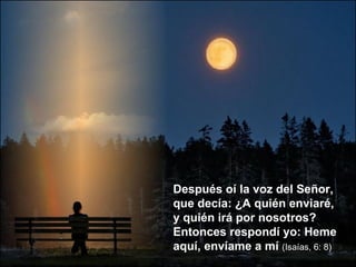 Después oí la voz del Señor, que decía: ¿A quién enviaré, y quién irá por nosotros? Entonces respondí yo: Heme aquí, envíame a mí  (Isaías, 6: 8) 