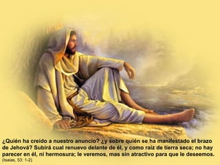 ¿Quién ha creído a nuestro anuncio? ¿y sobre quién se ha manifestado el brazo de Jehová? Subirá cual renuevo delante de él, y como raíz de tierra seca; no hay parecer en él, ni hermosura; le veremos, mas sin atractivo para que le deseemos.   (Isaias, 53: 1-2) 